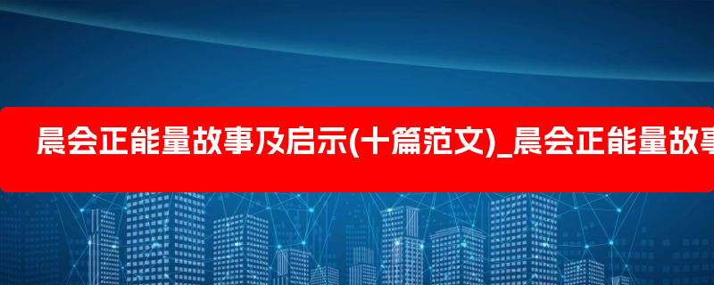 晨会正能量故事及启示(十篇范文)_晨会正能量故事分享及感悟