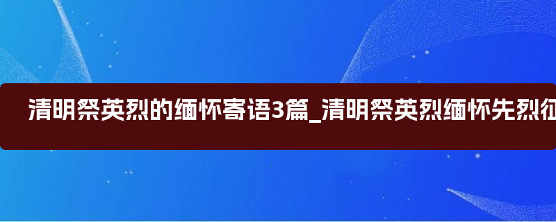 清明祭英烈的缅怀寄语3篇_清明祭英烈缅怀先烈征文