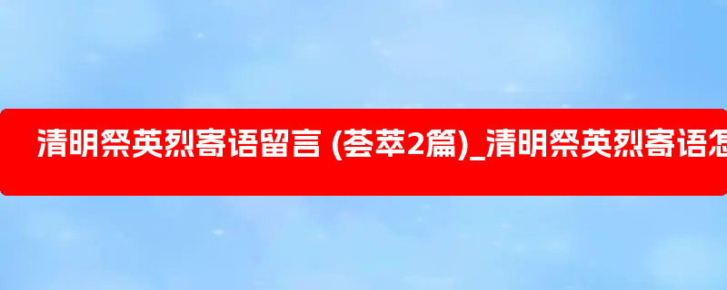 清明祭英烈寄语留言 (荟萃2篇)_清明祭英烈寄语怎么写