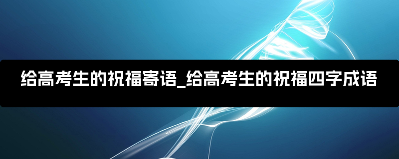 给高考生的祝福寄语_给高考生的祝福四字成语