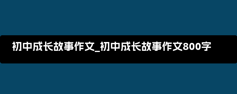 初中成长故事作文_初中成长故事作文800字