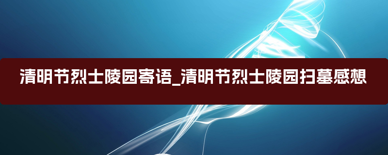 清明节烈士陵园寄语_清明节烈士陵园扫墓感想