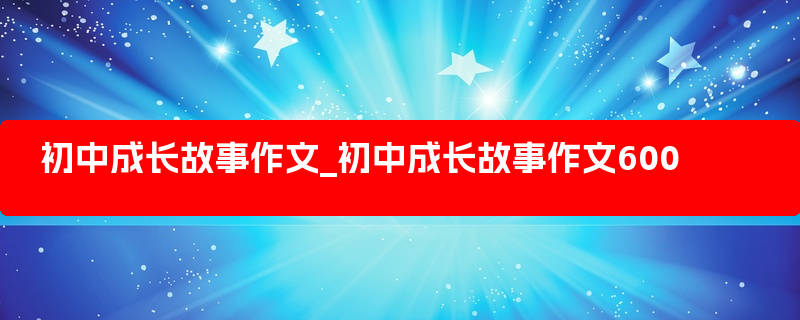 初中成长故事作文_初中成长故事作文600