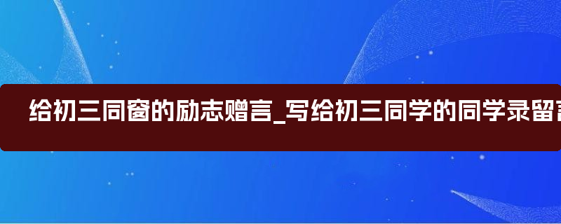 给初三同窗的励志赠言_写给初三同学的同学录留言