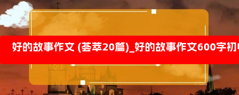 好的故事作文 (荟萃20篇)_好的故事作文600字初中优秀范文