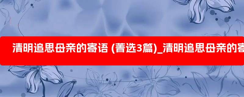 清明追思母亲的寄语 (菁选3篇)_清明追思母亲的寄语