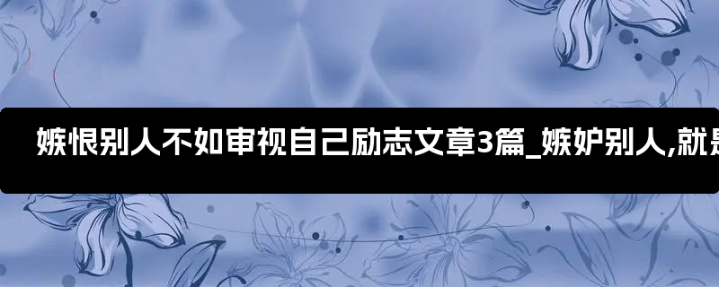 嫉恨别人不如审视自己励志文章3篇_嫉妒别人,就是不如别人